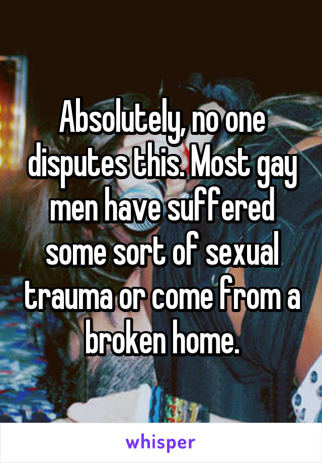 Absolutely, no one disputes this. Most gay men have suffered some sort of sexual trauma or come from a broken home.