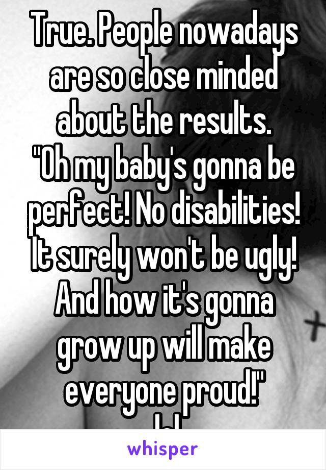 True. People nowadays are so close minded about the results.
"Oh my baby's gonna be perfect! No disabilities! It surely won't be ugly! And how it's gonna grow up will make everyone proud!"
...lol..