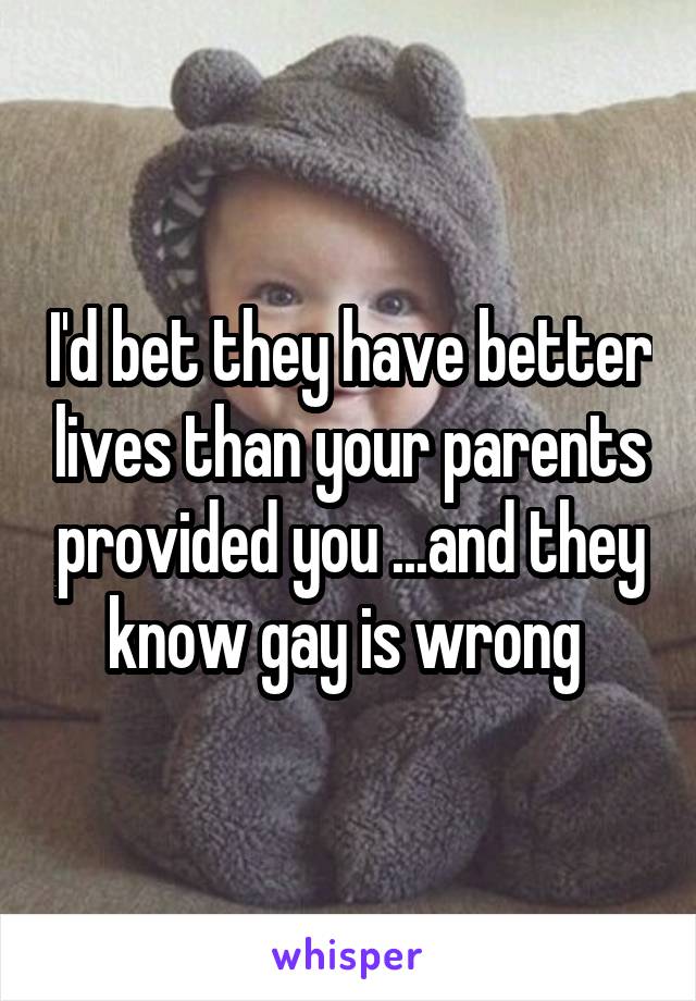 I'd bet they have better lives than your parents provided you ...and they know gay is wrong 