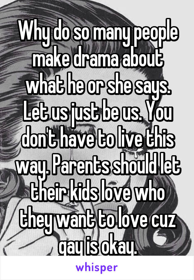 Why do so many people make drama about what he or she says. Let us just be us. You don't have to live this way. Parents should let their kids love who they want to love cuz gay is okay.