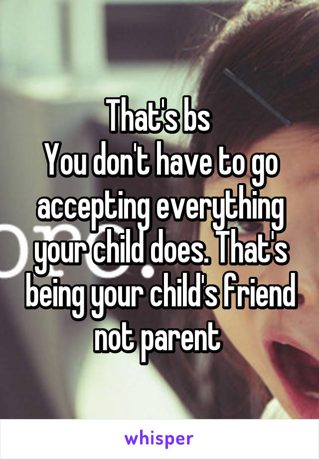 That's bs 
You don't have to go accepting everything your child does. That's being your child's friend not parent 