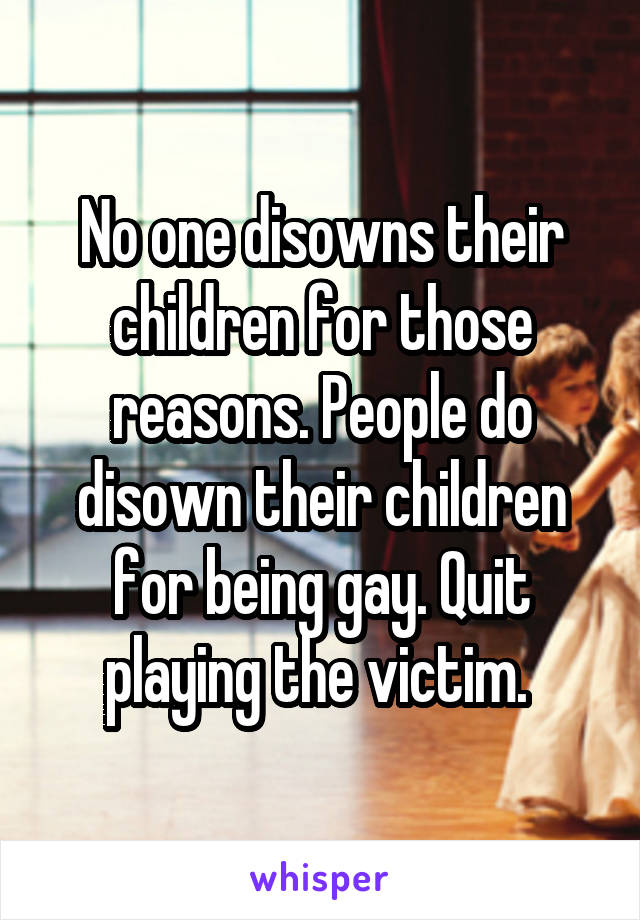 No one disowns their children for those reasons. People do disown their children for being gay. Quit playing the victim. 