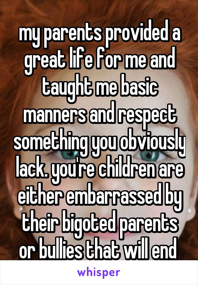 my parents provided a great life for me and taught me basic manners and respect something you obviously lack. you're children are either embarrassed by their bigoted parents or bullies that will end 