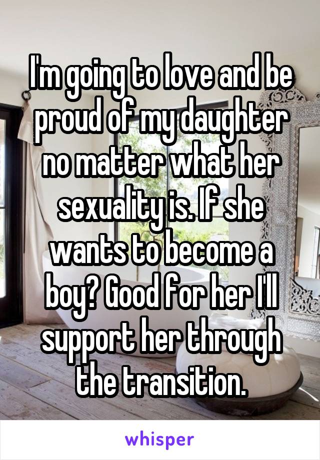 I'm going to love and be proud of my daughter no matter what her sexuality is. If she wants to become a boy? Good for her I'll support her through the transition.