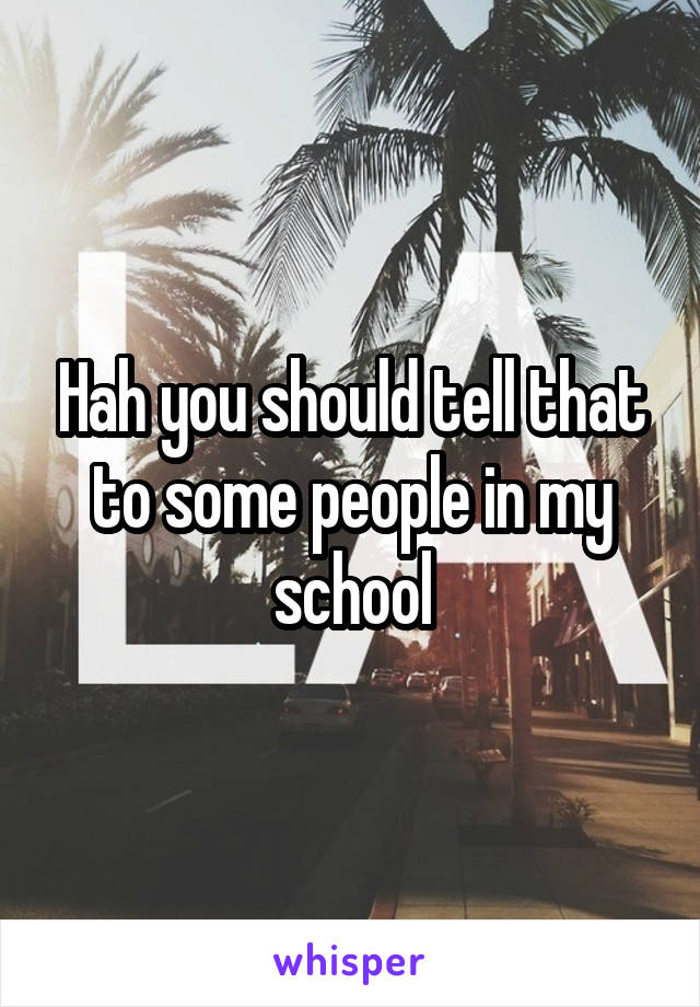 Hah you should tell that to some people in my school