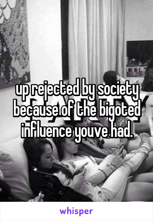 up rejected by society because of the bigoted influence youve had.