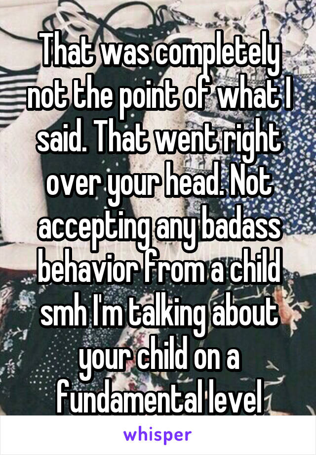 That was completely not the point of what I said. That went right over your head. Not accepting any badass behavior from a child smh I'm talking about your child on a fundamental level