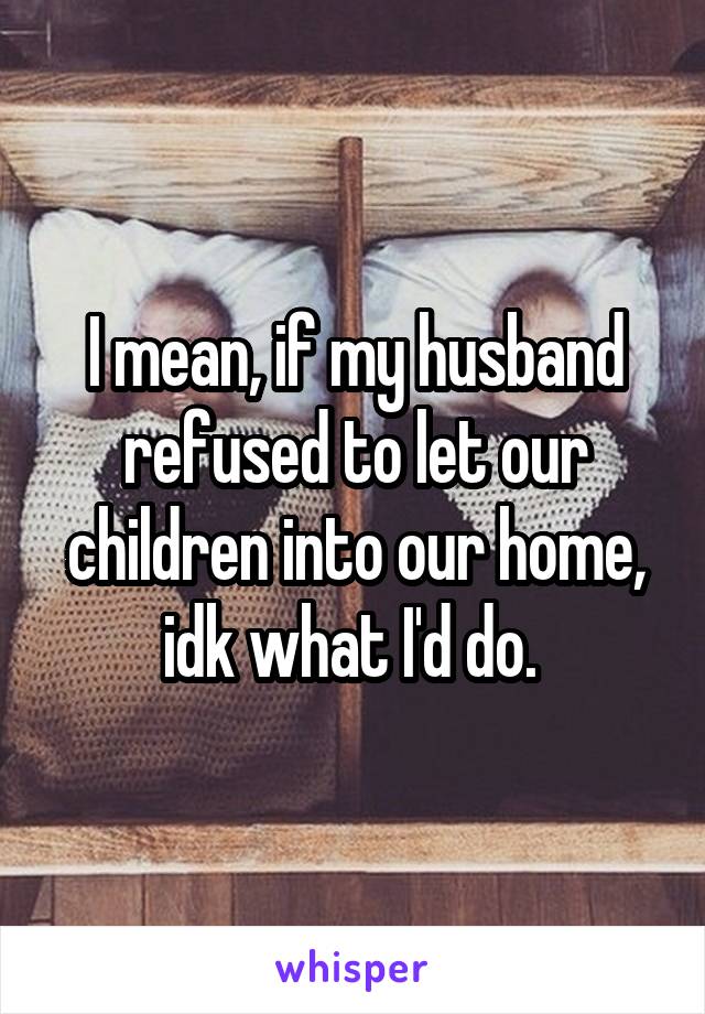 I mean, if my husband refused to let our children into our home, idk what I'd do. 