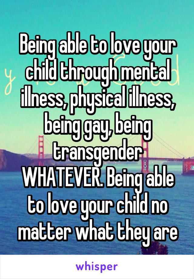 Being able to love your child through mental illness, physical illness, being gay, being transgender WHATEVER. Being able to love your child no matter what they are