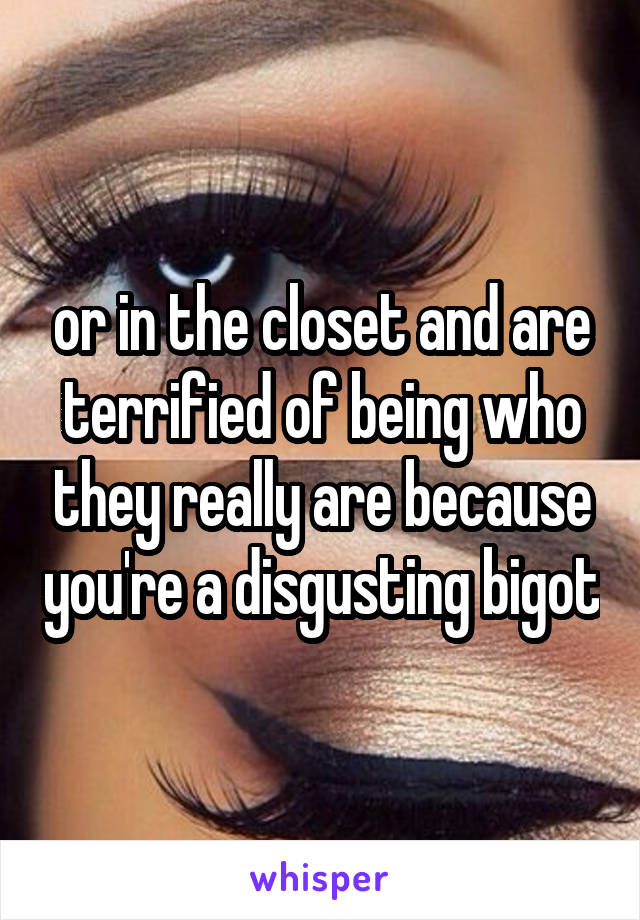 or in the closet and are terrified of being who they really are because you're a disgusting bigot