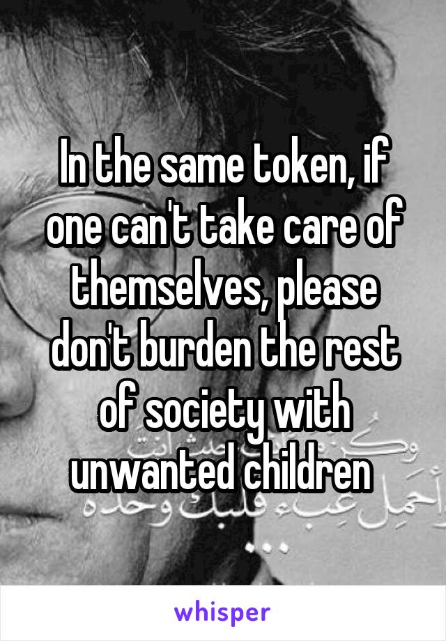 In the same token, if one can't take care of themselves, please don't burden the rest of society with unwanted children 