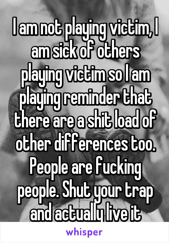 I am not playing victim, I am sick of others playing victim so I am playing reminder that there are a shit load of other differences too. People are fucking people. Shut your trap and actually live it