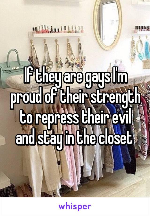 If they are gays I'm proud of their strength to repress their evil and stay in the closet 