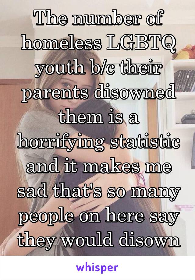 The number of homeless LGBTQ youth b/c their parents disowned them is a horrifying statistic and it makes me sad that's so many people on here say they would disown their child