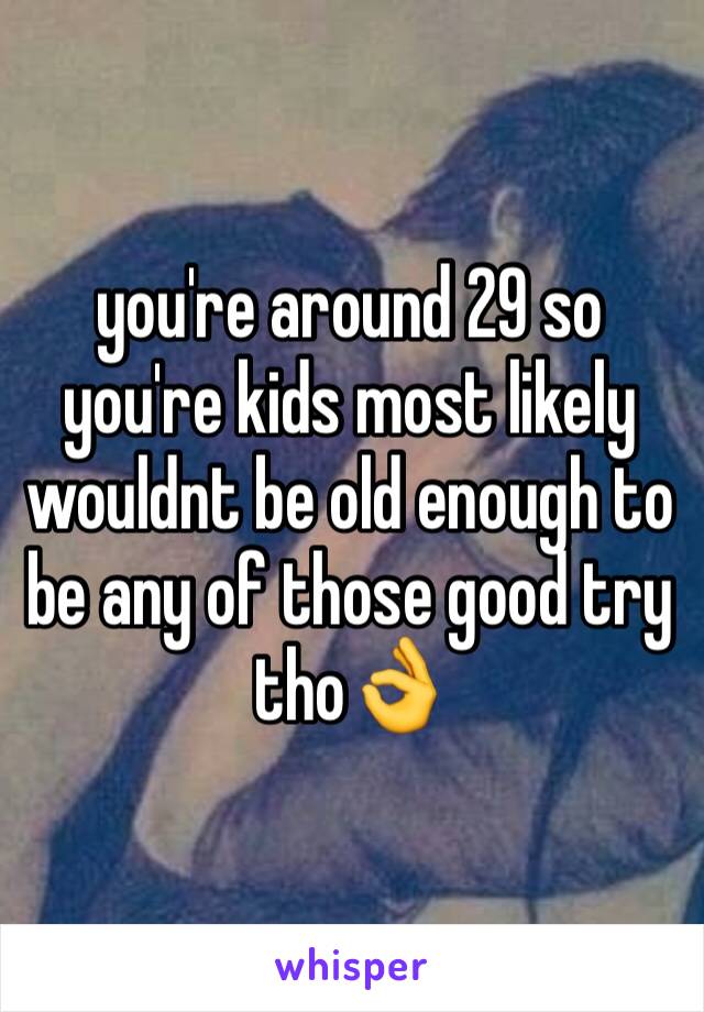 you're around 29 so you're kids most likely wouldnt be old enough to be any of those good try tho👌