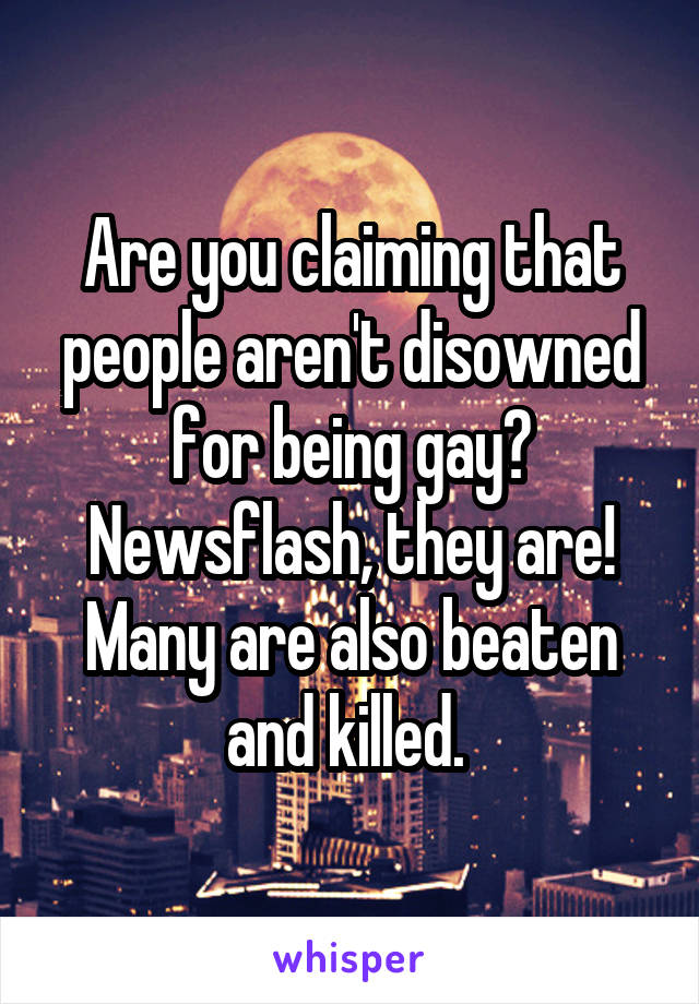 Are you claiming that people aren't disowned for being gay? Newsflash, they are! Many are also beaten and killed. 