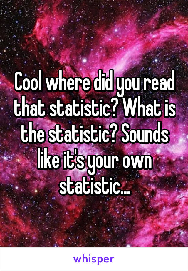 Cool where did you read that statistic? What is the statistic? Sounds like it's your own statistic...