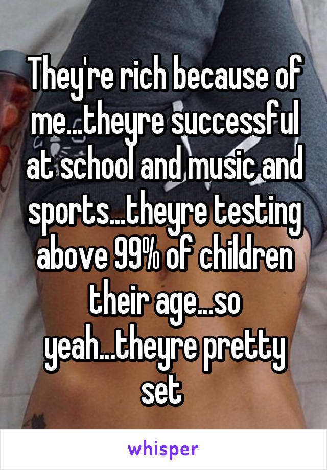 They're rich because of me...theyre successful at school and music and sports...theyre testing above 99% of children their age...so yeah...theyre pretty set 