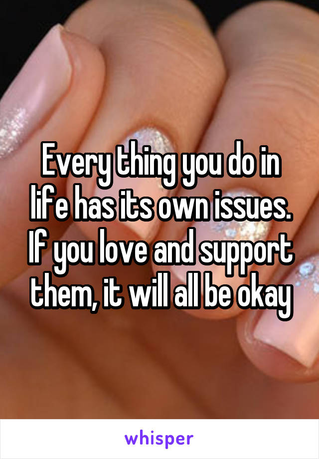 Every thing you do in life has its own issues. If you love and support them, it will all be okay