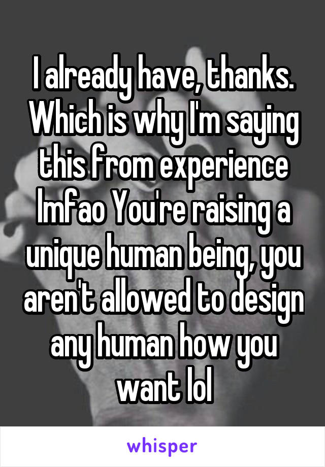 I already have, thanks. Which is why I'm saying this from experience lmfao You're raising a unique human being, you aren't allowed to design any human how you want lol