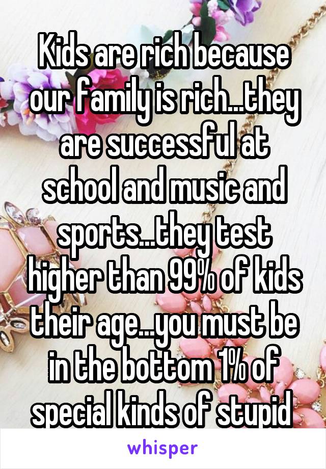 Kids are rich because our family is rich...they are successful at school and music and sports...they test higher than 99% of kids their age...you must be in the bottom 1% of special kinds of stupid 