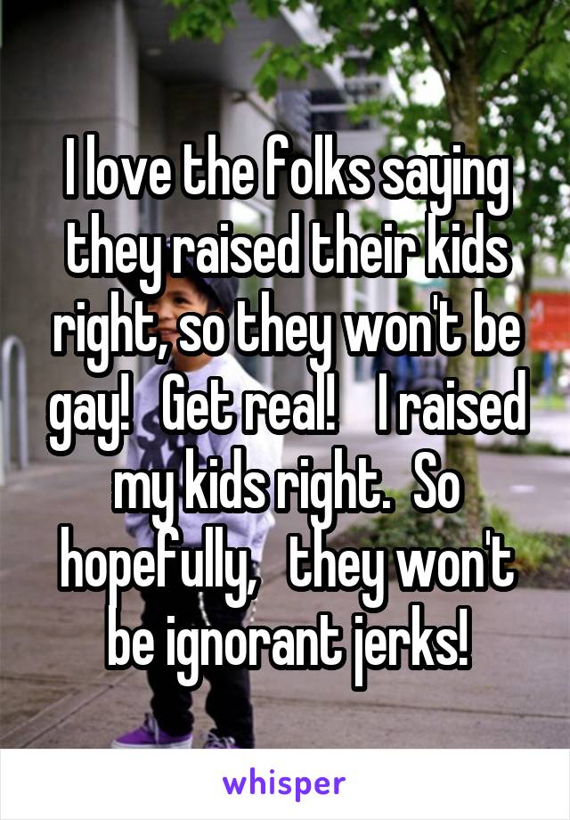 I love the folks saying they raised their kids right, so they won't be gay!   Get real!    I raised my kids right.  So hopefully,   they won't be ignorant jerks!