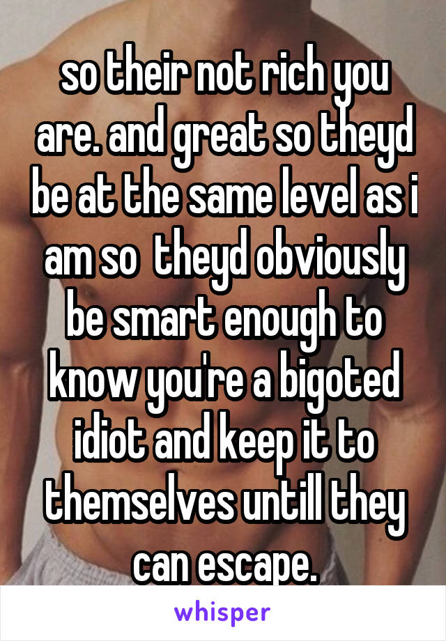 so their not rich you are. and great so theyd be at the same level as i am so  theyd obviously be smart enough to know you're a bigoted idiot and keep it to themselves untill they can escape.