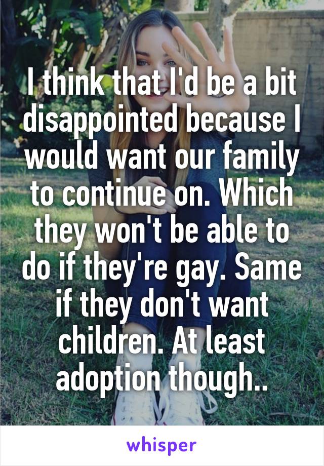 I think that I'd be a bit disappointed because I would want our family to continue on. Which they won't be able to do if they're gay. Same if they don't want children. At least adoption though..