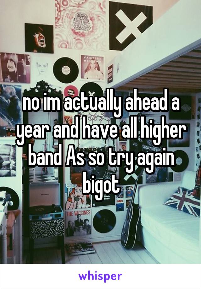 no im actually ahead a year and have all higher band As so try again bigot