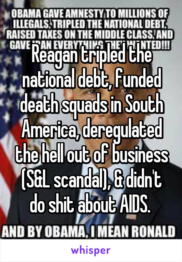 Reagan tripled the national debt, funded death squads in South America, deregulated the hell out of business (S&L scandal), & didn't do shit about AIDS. 