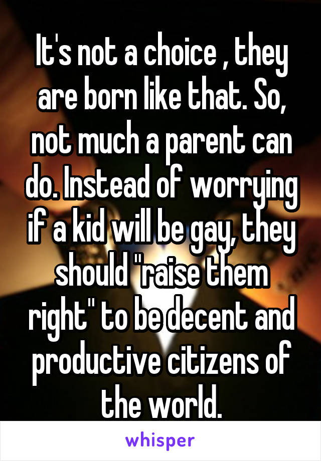 It's not a choice , they are born like that. So, not much a parent can do. Instead of worrying if a kid will be gay, they should "raise them right" to be decent and productive citizens of the world.