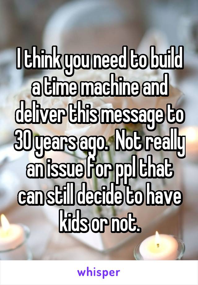 I think you need to build a time machine and deliver this message to 30 years ago.  Not really an issue for ppl that can still decide to have kids or not.