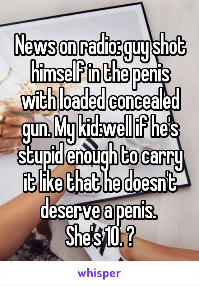 News on radio: guy shot himself in the penis with loaded concealed gun. My kid:well if he's stupid enough to carry it like that he doesn't deserve a penis. 
She's 10. 😝