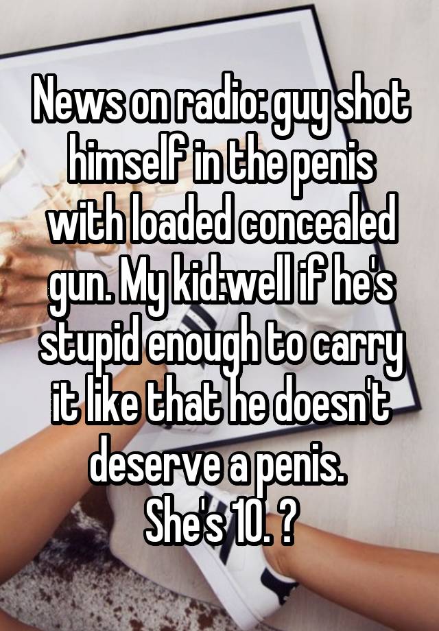 News on radio: guy shot himself in the penis with loaded concealed gun. My kid:well if he's stupid enough to carry it like that he doesn't deserve a penis. 
She's 10. 😝