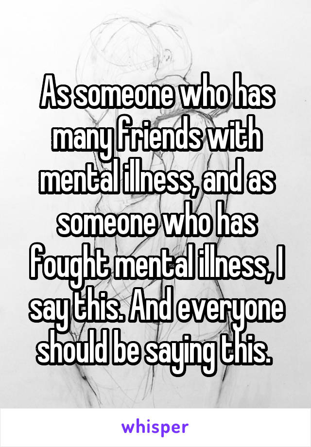 As someone who has many friends with mental illness, and as someone who has fought mental illness, I say this. And everyone should be saying this. 