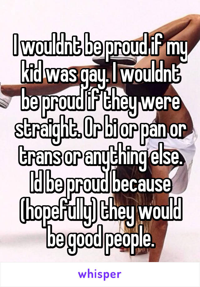 I wouldnt be proud if my kid was gay. I wouldnt be proud if they were straight. Or bi or pan or trans or anything else. Id be proud because (hopefully) they would be good people.