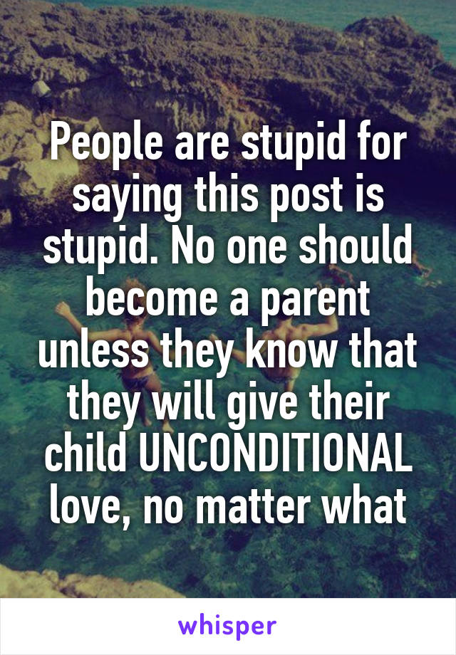 People are stupid for saying this post is stupid. No one should become a parent unless they know that they will give their child UNCONDITIONAL love, no matter what