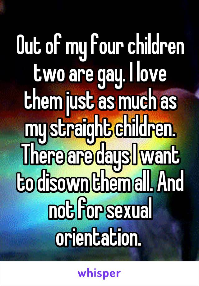 Out of my four children two are gay. I love them just as much as my straight children. There are days I want to disown them all. And not for sexual orientation. 