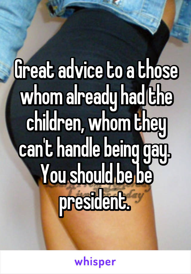 Great advice to a those whom already had the children, whom they can't handle being gay. 
You should be be president. 