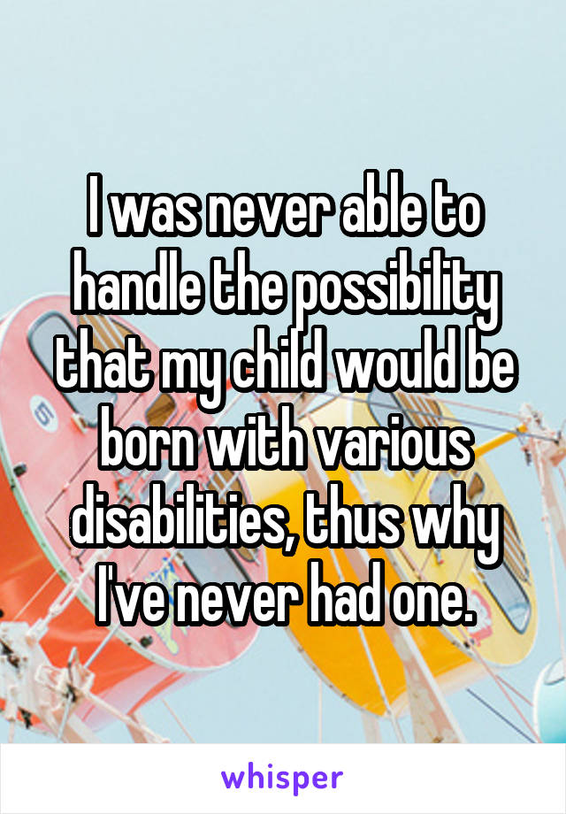 I was never able to handle the possibility that my child would be born with various disabilities, thus why I've never had one.