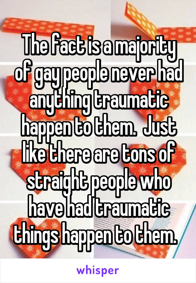 The fact is a majority of gay people never had anything traumatic happen to them.  Just like there are tons of straight people who have had traumatic things happen to them.  