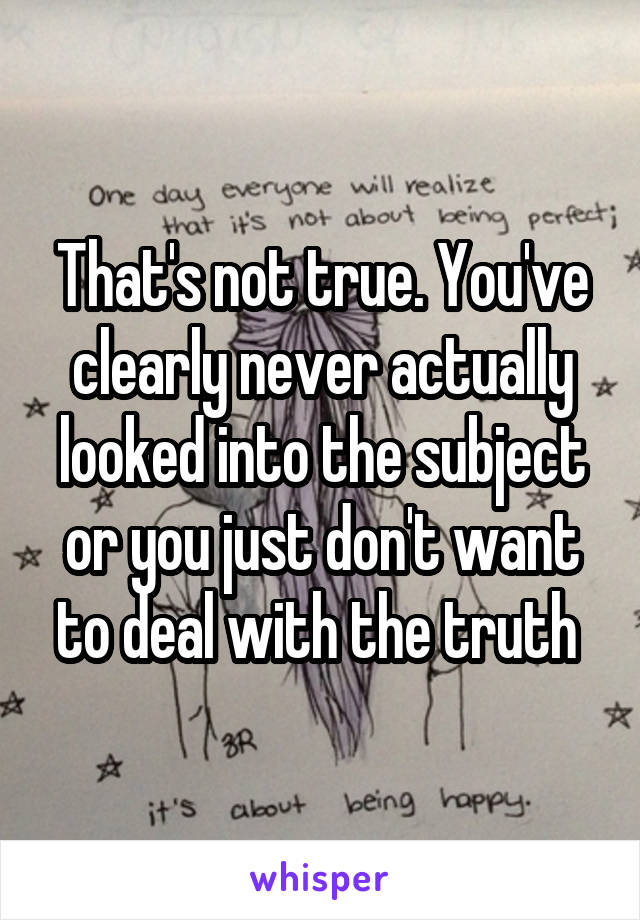 That's not true. You've clearly never actually looked into the subject or you just don't want to deal with the truth 