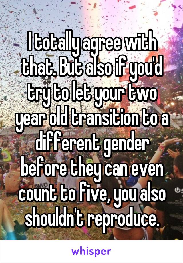 I totally agree with that. But also if you'd try to let your two year old transition to a different gender before they can even count to five, you also shouldn't reproduce.