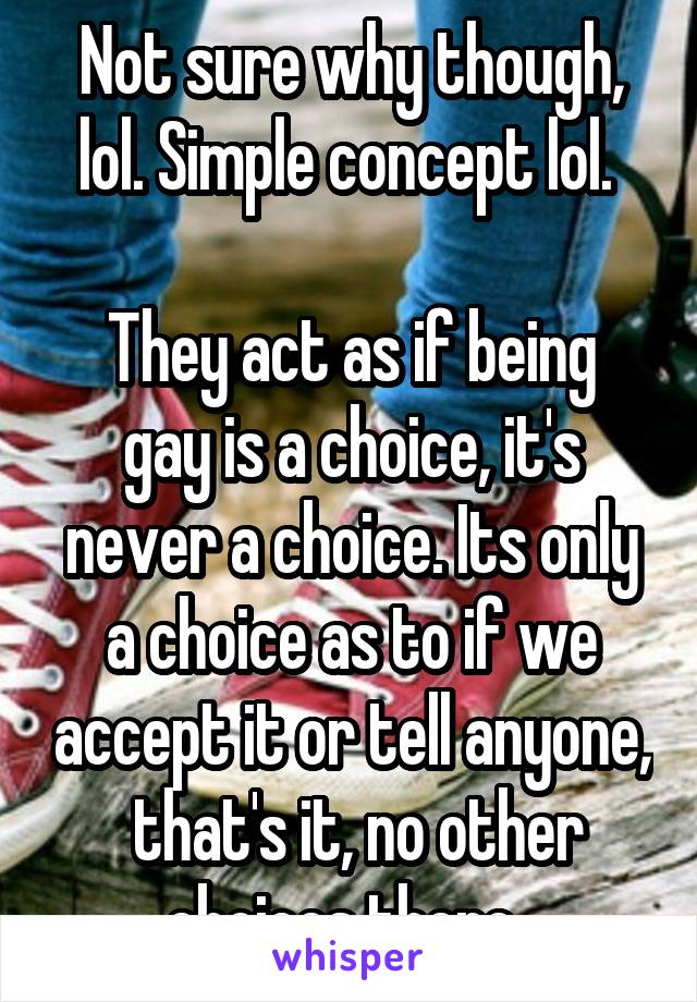 Not sure why though, lol. Simple concept lol. 

They act as if being gay is a choice, it's never a choice. Its only a choice as to if we accept it or tell anyone,  that's it, no other choices there. 