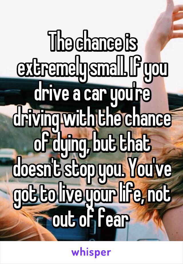 The chance is extremely small. If you drive a car you're driving with the chance of dying, but that doesn't stop you. You've got to live your life, not out of fear 