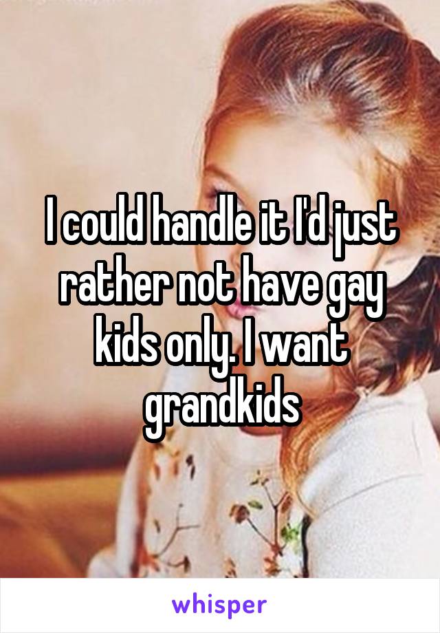 I could handle it I'd just rather not have gay kids only. I want grandkids