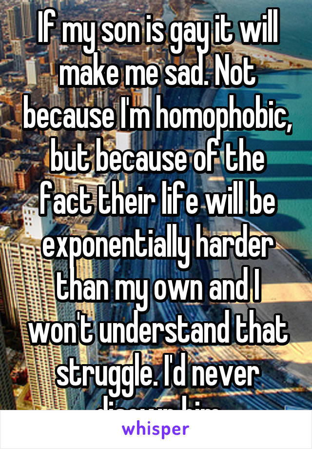 If my son is gay it will make me sad. Not because I'm homophobic, but because of the fact their life will be exponentially harder than my own and I won't understand that struggle. I'd never disown him