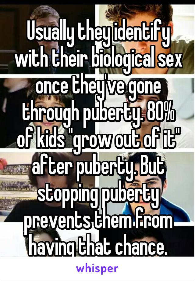 Usually they identify with their biological sex once they've gone through puberty. 80% of kids "grow out of it" after puberty. But stopping puberty prevents them from having that chance.