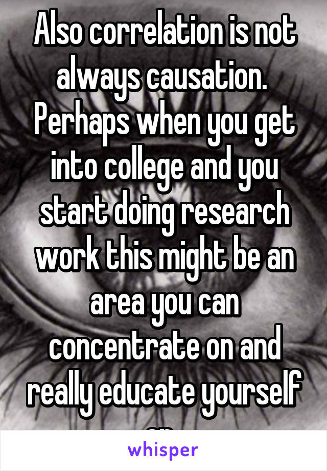 Also correlation is not always causation.  Perhaps when you get into college and you start doing research work this might be an area you can concentrate on and really educate yourself on. 