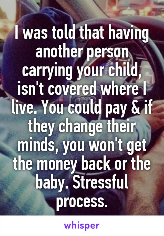 I was told that having another person carrying your child, isn't covered where I live. You could pay & if they change their minds, you won't get the money back or the baby. Stressful process.